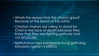 • Whats the reason that the church grow?
  Because of the blood of the saints.
• Christian martyrs are willing to stand for
  Christ in the face of death because they
  know that they are fighting spiritualy and
  not physically.
• Spirituhanun nga pakigaway kung gatindog
  kita para ngalan ni KRISTO.
 