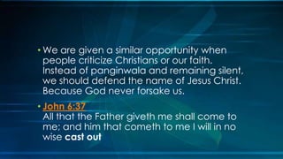 • We are given a similar opportunity when
  people criticize Christians or our faith.
  Instead of panginwala and remaining silent,
  we should defend the name of Jesus Christ.
  Because God never forsake us.
• John 6:37
  All that the Father giveth me shall come to
  me; and him that cometh to me I will in no
  wise cast out
 