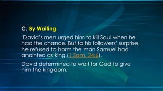 C. By Waiting
David’s men urged him to kill Saul when he
had the chance. But to his followers’ surprise,
he refused to harm the man Samuel had
anointed as king (1 Sam. 24:6).
David determined to wait for God to give
him the kingdom.
 