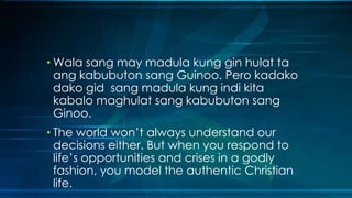 • Wala sang may madula kung gin hulat ta
  ang kabubuton sang Guinoo. Pero kadako
  dako gid sang madula kung indi kita
  kabalo maghulat sang kabubuton sang
  Ginoo.
• The world won’t always understand our
  decisions either. But when you respond to
  life’s opportunities and crises in a godly
  fashion, you model the authentic Christian
  life.
 