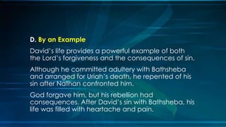 D. By an Example
David’s life provides a powerful example of both
the Lord’s forgiveness and the consequences of sin.
Although he committed adultery with Bathsheba
and arranged for Uriah’s death, he repented of his
sin after Nathan confronted him.
God forgave him, but his rebellion had
consequences. After David’s sin with Bathsheba, his
life was filled with heartache and pain.
 