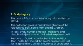E. Godly Legacy
The book of Psalms contains many lyrics written by
David.
This collection gives us an intimate glimpse of the
relationship between a man and his Creator.
In fact, every human emotion—from love and
devotion to jealousy and hatred—is expressed in it.
Because of David’s contribution to the Word of
God, his life has served the Lord’s purpose, not just
for his generation, but for thousands of years after it.
 