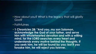 • How about you? What is the legacy that will glorify
  God?
• Faithfulnes
• 1 Chronicles 28: "And you, my son Solomon,
  acknowledge the God of your father, and serve
  him with wholehearted devotion and with a willing
  mind, for the LORD searches every heart and
  understands every motive behind the thoughts. If
  you seek him, he will be found by you; but if you
  forsake him, he will reject you forever.
 