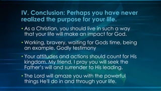 IV. Conclusion: Perhaps you have never
realized the purpose for your life.
• As a Christian, you should live in such a way
  that your life will make an impact for God.
• Working, bravery, waiting for Gods time, being
  an example, Godly testimony
• Your attitudes and actions should count for His
  kingdom. My friend, I pray you will seek the
  Father’s will and surrender to His leading.
• The Lord will amaze you with the powerful
  things He'll do in and through your life.
 