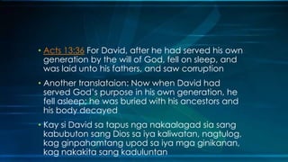 • Acts 13:36 For David, after he had served his own
  generation by the will of God, fell on sleep, and
  was laid unto his fathers, and saw corruption
• Another translataion: Now when David had
  served God’s purpose in his own generation, he
  fell asleep; he was buried with his ancestors and
  his body decayed
• Kay si David sa tapus nga nakaalagad sia sang
  kabubuton sang Dios sa iya kaliwatan, nagtulog,
  kag ginpahamtang upod sa iya mga ginikanan,
  kag nakakita sang kaduluntan
 