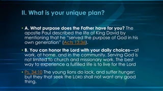 II. What is your unique plan?

• A. What purpose does the Father have for you? The
  apostle Paul described the life of King David by
  mentioning that he “served the purpose of God in his
  own generation” (Acts 13:36).
• B. You can honor the Lord with your daily choices—at
  work, at home, and in the community. Serving God is
  not limited to church and missionary work. The best
  way to experience a fulfilled life is to live for the Lord
• Ps. 34:10 The young lions do lack, and suffer hunger:
  but they that seek the LORD shall not want any good
  thing.
 