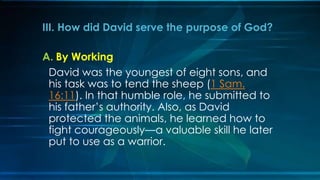 III. How did David serve the purpose of God?

A. By Working
 David was the youngest of eight sons, and
 his task was to tend the sheep (1 Sam.
 16:11). In that humble role, he submitted to
 his father’s authority. Also, as David
 protected the animals, he learned how to
 fight courageously—a valuable skill he later
 put to use as a warrior.
 