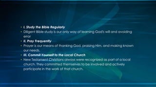 • I. Study the Bible Regularly
• Diligent Bible study is our only way of learning God's will and avoiding
  error
• II. Pray Frequently
• Prayer is our means of thanking God, praising Him, and making known
  our needs.
• III. Commit Yourself to the Local Church
• New Testament Christians always were recognized as part of a local
  church. They committed themselves to be involved and actively
  participate in the work of that church.
 