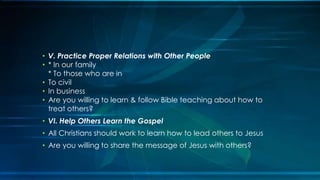 • V. Practice Proper Relations with Other People
• * In our family
  * To those who are in
• To civil
• In business
• Are you willing to learn & follow Bible teaching about how to
  treat others?
• VI. Help Others Learn the Gospel
• All Christians should work to learn how to lead others to Jesus
• Are you willing to share the message of Jesus with others?
 