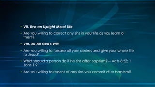• VII. Live an Upright Moral Life
• Are you willing to correct any sins in your life as you learn of
  them?
• VIII. Do All God's Will
• Are you willing to forsake all your desires and give your whole life
  to Jesus?
• What should a person do if he sins after baptism? -- Acts 8:22; 1
  John 1:9.
• Are you willing to repent of any sins you commit after baptism?
 