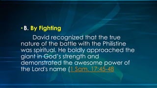 • B. By Fighting
    David recognized that the true
nature of the battle with the Philistine
was spiritual. He boldly approached the
giant in God’s strength and
demonstrated the awesome power of
the Lord's name (1 Sam. 17:45-48
 