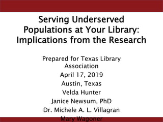 Serving Underserved
Populations at Your Library:
Implications from the Research
Prepared for Texas Library
Association
April 17, 2019
Austin, Texas
Velda Hunter
Janice Newsum, PhD
Dr. Michele A. L. Villagran
Mary Wagoner
 