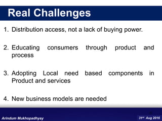 1. Distribution access, not a lack of buying power.
2. Educating consumers through product and
process
3. Adopting Local need based components in
Product and services
4. New business models are needed
11
31st Aug 2016Arindum Mukhopadhyay
Real Challenges
 