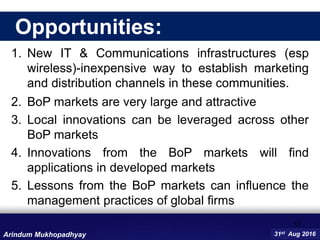 1. New IT & Communications infrastructures (esp
wireless)-inexpensive way to establish marketing
and distribution channels in these communities.
2. BoP markets are very large and attractive
3. Local innovations can be leveraged across other
BoP markets
4. Innovations from the BoP markets will find
applications in developed markets
5. Lessons from the BoP markets can influence the
management practices of global firms
12
31st Aug 2016Arindum Mukhopadhyay
Opportunities:
 