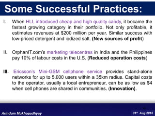I. When HLL introduced cheap and high quality candy, it became the
fastest growing category in their portfolio. Not only profitable, it
estimates revenues at $200 million per year. Similar success with
low-priced detergent and iodized salt. (New sources of profit)
II. OrphanIT.com’s marketing telecentres in India and the Philippines
pay 10% of labour costs in the U.S. (Reduced operation costs)
III. Ericsson’s Mini-GSM cellphone service provides stand-alone
networks for up to 5,000 users within a 35km radius. Capital costs
to the operator, usually a local entrepreneur, can be as low as $4
when cell phones are shared in communities. (Innovation).
14
31st Aug 2016Arindum Mukhopadhyay
Some Successful Practices:
 