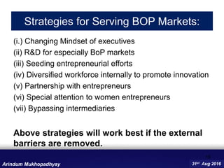 Strategies for Serving BOP Markets:
(i.) Changing Mindset of executives
(ii) R&D for especially BoP markets
(iii) Seeding entrepreneurial efforts
(iv) Diversified workforce internally to promote innovation
(v) Partnership with entrepreneurs
(vi) Special attention to women entrepreneurs
(vii) Bypassing intermediaries
Above strategies will work best if the external
barriers are removed.
15
31st Aug 2016Arindum Mukhopadhyay
 
