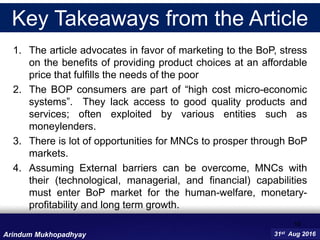 16
31st Aug 2016Arindum Mukhopadhyay
1. The article advocates in favor of marketing to the BoP, stress
on the benefits of providing product choices at an affordable
price that fulfills the needs of the poor
2. The BOP consumers are part of “high cost micro-economic
systems”. They lack access to good quality products and
services; often exploited by various entities such as
moneylenders.
3. There is lot of opportunities for MNCs to prosper through BoP
markets.
4. Assuming External barriers can be overcome, MNCs with
their (technological, managerial, and financial) capabilities
must enter BoP market for the human-welfare, monetary-
profitability and long term growth.
Key Takeaways from the Article
 
