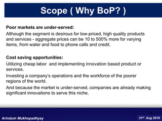 Poor markets are under-served:
Although the segment is desirous for low-priced, high quality products
and services - aggregate prices can be 10 to 500% more for varying
items, from water and food to phone calls and credit.
Cost saving opportunities:
Utilizing cheap labor and implementing innovation based product or
services.
Investing a company’s operations and the workforce of the poorer
regions of the world.
And because the market is under-served, companies are already making
significant innovations to serve this niche.
6
31st Aug 2016
Scope ( Why BoP? )
Arindum Mukhopadhyay
 