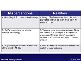 9
Misperceptions Realities
4. Reaching BoP consumer is challenge 4. Many of BoP consumer live in densely
populated and will be even more so in the
years to come.
5. BoP markets have no interest
towards Technology
5. They are good technology adopter if they
find benefit in it. (example of Bangladeshi
women and Kenya’s slums’ teenagers,
farmers in El Salvador and Indian Coastal-
women
6. Highly charged issue of exploitation
of the poor by MNCs.
6. BoP markets are full of inefficiencies and
exploitive intermediaries
31st Aug 2016Arindum Mukhopadhyay
 