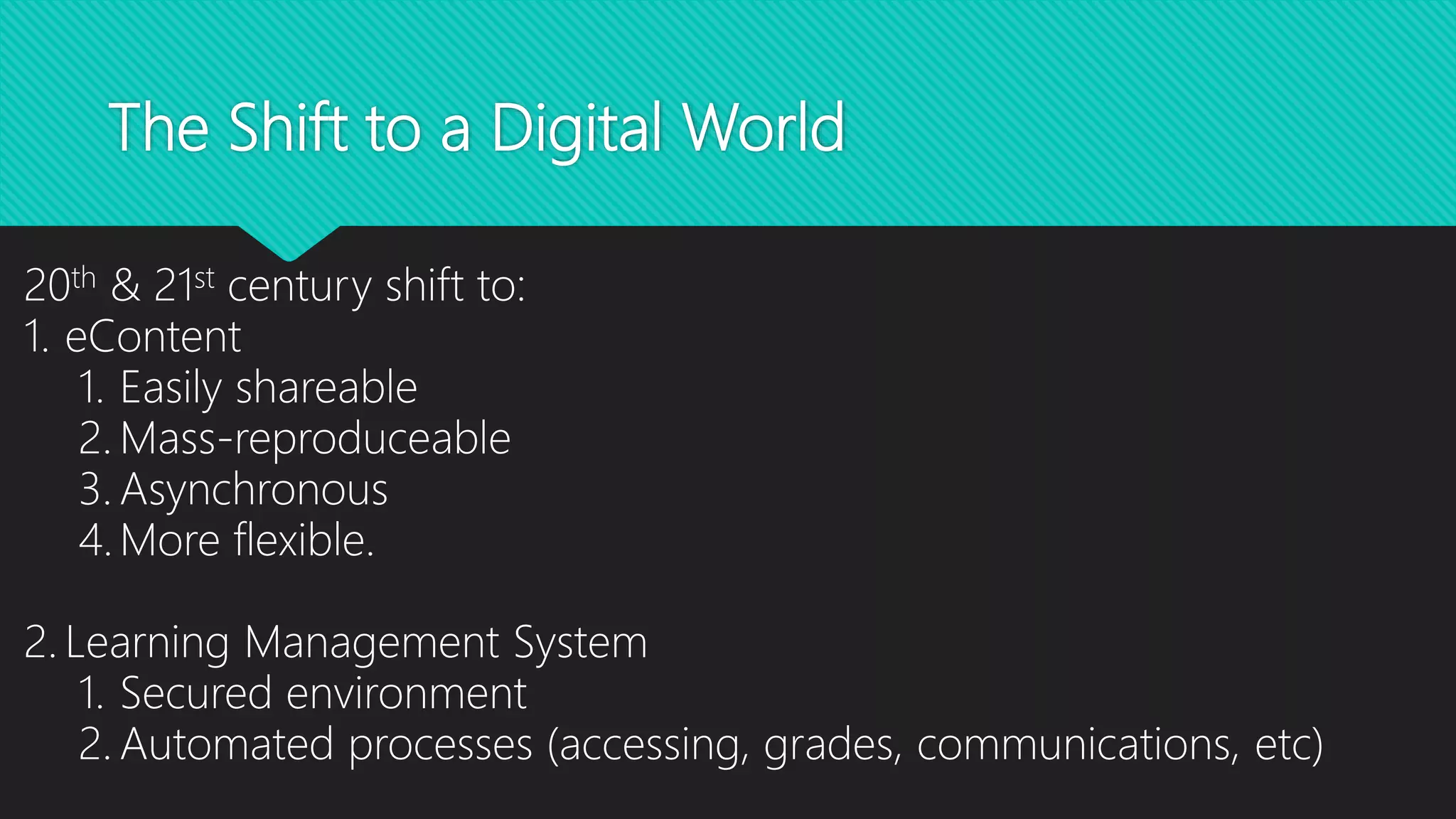 The Shift to a Digital World
20th & 21st century shift to:
1. eContent
1. Easily shareable
2. Mass-reproduceable
3. Asynchronous
4. More flexible.
2. Learning Management System
1. Secured environment
2. Automated processes (accessing, grades, communications, etc)
 