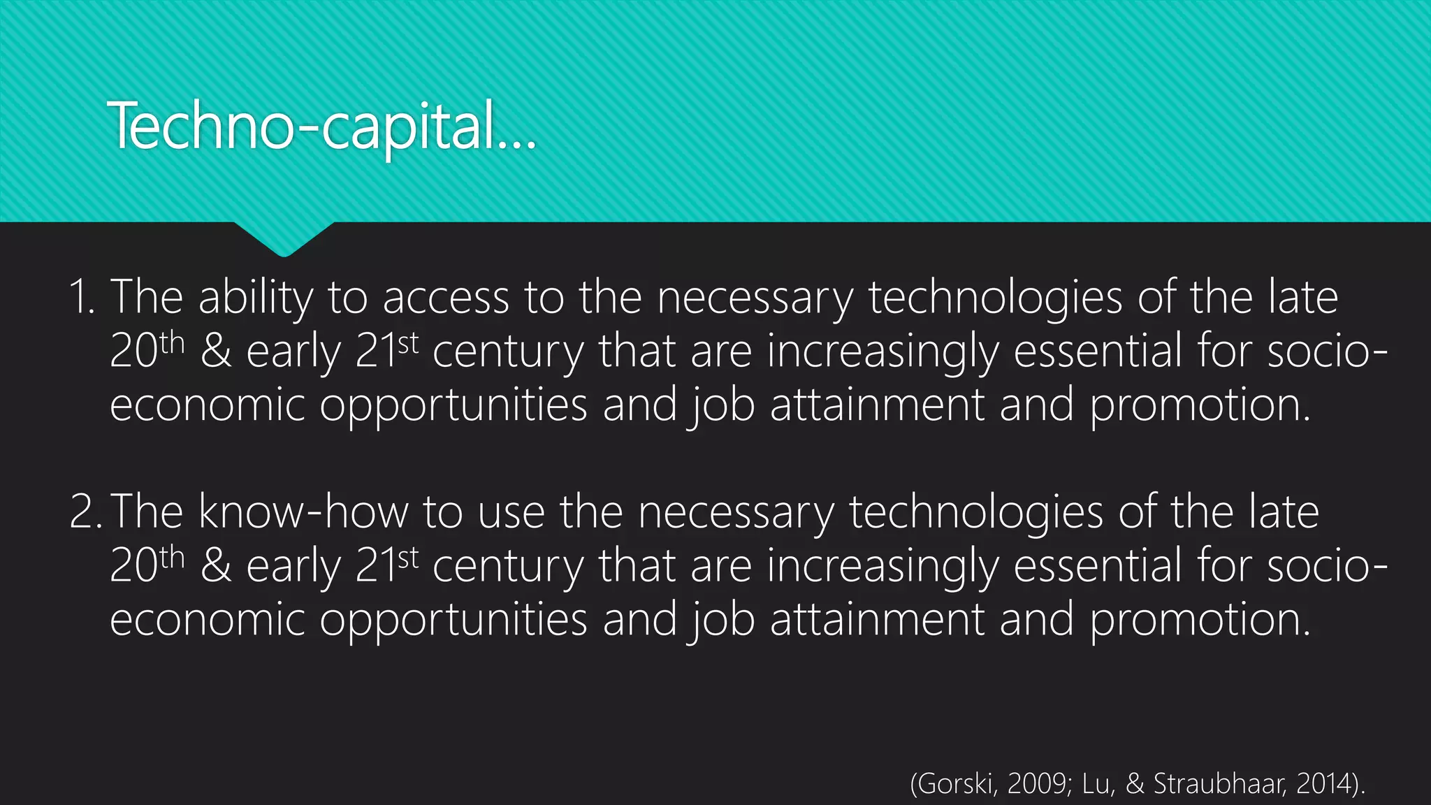 Techno-capital…
1. The ability to access to the necessary technologies of the late
20th & early 21st century that are increasingly essential for socio-
economic opportunities and job attainment and promotion.
2.The know-how to use the necessary technologies of the late
20th & early 21st century that are increasingly essential for socio-
economic opportunities and job attainment and promotion.
(Gorski, 2009; Lu, & Straubhaar, 2014).
 