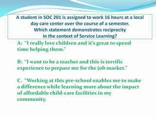 A student in SOC 201 is assigned to work 16 hours at a local
      day care center over the course of a semester.
        Which statement demonstrates reciprocity
             in the context of Service Learning?
A: “I really love children and it’s great to spend
time helping them.”

B: “I want to be a teacher and this is terrific
experience to prepare me for the job market.”

C. “Working at this pre-school enables me to make
a difference while learning more about the impact
of affordable child-care facilities in my
community.
 