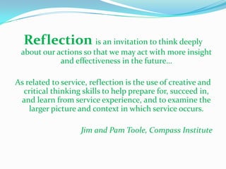 Reflection is an invitation to think deeply
 about our actions so that we may act with more insight
            and effectiveness in the future…

As related to service, reflection is the use of creative and
  critical thinking skills to help prepare for, succeed in,
 and learn from service experience, and to examine the
    larger picture and context in which service occurs.

                    Jim and Pam Toole, Compass Institute
 