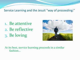 Service Learning and the Jesuit “way of proceeding:”



1. Be attentive
2. Be reflective
3. Be loving

At its best, service learning proceeds in a similar
    fashion…
 