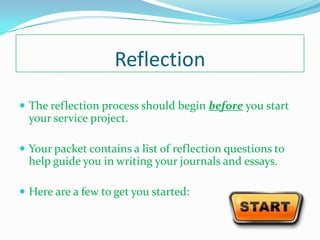 Reflection
 The reflection process should begin before you start
  your service project.

 Your packet contains a list of reflection questions to
  help guide you in writing your journals and essays.

 Here are a few to get you started:
 