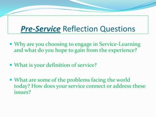 Pre-Service Reflection Questions
 Why are you choosing to engage in Service-Learning
 and what do you hope to gain from the experience?

 What is your definition of service?

 What are some of the problems facing the world
 today? How does your service connect or address these
 issues?
 