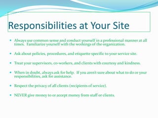 Responsibilities at Your Site
 Always use common sense and conduct yourself in a professional manner at all
  times. Familiarize yourself with the workings of the organization.

 Ask about policies, procedures, and etiquette specific to your service site.

 Treat your supervisors, co-workers, and clients with courtesy and kindness.

 When in doubt, always ask for help. If you aren’t sure about what to do or your
  responsibilities, ask for assistance.

 Respect the privacy of all clients (recipients of service).

 NEVER give money to or accept money from staff or clients.
 
