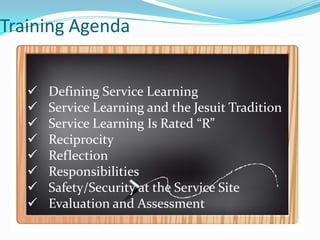 Training Agenda


      Defining Service Learning
      Service Learning and the Jesuit Tradition
      Service Learning Is Rated “R”
      Reciprocity
      Reflection
      Responsibilities
      Safety/Security at the Service Site
      Evaluation and Assessment
 