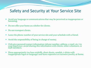 Safety and Security at Your Service Site
 Avoid any language or communications that may be perceived as inappropriate or
   harassing.

 Do not offer your home as a shelter for clients.

 Do not transport clients.

 Leave the phone number of your service site and your schedule with a friend.

 Avoid the responsibility of being in charge of money.

 Only give personal contact information (phone number, address, e-mail, etc.) to
   your supervisor; avoid sharing this information with clients, other volunteers, or
   staff members.

 Dress appropriately (no bare midriffs, short shorts, sandals, t-shirts with
   inappropriate logos or language) and leave expensive or excessive jewelry at home.
 