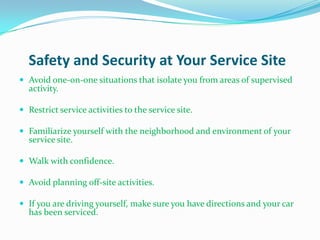 Safety and Security at Your Service Site
 Avoid one-on-one situations that isolate you from areas of supervised
  activity.

 Restrict service activities to the service site.

 Familiarize yourself with the neighborhood and environment of your
  service site.

 Walk with confidence.

 Avoid planning off-site activities.

 If you are driving yourself, make sure you have directions and your car
  has been serviced.
 