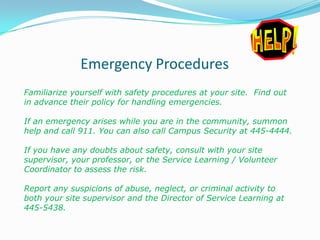 Emergency Procedures
Familiarize yourself with safety procedures at your site. Find out
in advance their policy for handling emergencies.

If an emergency arises while you are in the community, summon
help and call 911. You can also call Campus Security at 445-4444.

If you have any doubts about safety, consult with your site
supervisor, your professor, or the Service Learning / Volunteer
Coordinator to assess the risk.

Report any suspicions of abuse, neglect, or criminal activity to
both your site supervisor and the Director of Service Learning at
445-5438.
 