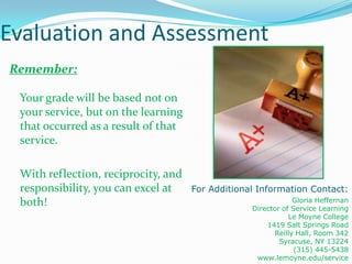 Evaluation and Assessment
Remember:

 Your grade will be based not on
 your service, but on the learning
 that occurred as a result of that
 service.

 With reflection, reciprocity, and
 responsibility, you can excel at    For Additional Information Contact:
 both!                                                         Gloria Heffernan
                                                  Director of Service Learning
                                                             Le Moyne College
                                                      1419 Salt Springs Road
                                                         Reilly Hall, Room 342
                                                          Syracuse, NY 13224
                                                               (315) 445-5438
                                                   www.lemoyne.edu/service
 