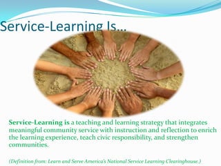 Service-Learning Is…




 Service-Learning is a teaching and learning strategy that integrates
 meaningful community service with instruction and reflection to enrich
 the learning experience, teach civic responsibility, and strengthen
 communities.

 (Definition from: Learn and Serve America’s National Service Learning Clearinghouse.)
 