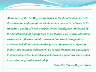 At the core of the Le Moyne experience is the Jesuit commitment to
the education and care of the whole person, meant to cultivate in its
students a quality of keen, compassionate intelligence. Animated by
the Jesuit maxim of finding God in all things, a Le Moyne education
encourages reflection and discernment that lead to imaginative
action on behalf of transformative justice. Summoned to rigorous
inquiry and spiritual exploration, Le Moyne students are challenged
to devote themselves to academic achievement, generous service, and
to creative, responsible leadership.
                                       From the One LeMoyne Vision
 