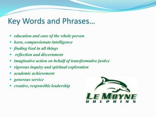 Key Words and Phrases…
 education and care of the whole person
 keen, compassionate intelligence
 finding God in all things
 reflection and discernment
 imaginative action on behalf of transformative justice
 rigorous inquiry and spiritual exploration
 academic achievement
 generous service
 creative, responsible leadership
 