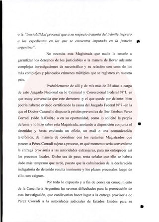 o la "inestabilidad procesal que a su respecto trasunta del trámite impreso
a los expedientes en los que se encuentra imputado en la justicia 0
argentina ".
No necesita esta Magistrada que nadie le enseñe a
garantizar los derechos de los justiciables o la manera de llevar adelante
complejas investigaciones de narcotráfico y su relación con unos de los
más complejos y planeados crímenes múltiples que se registren en nuestro
país.
Probablemente de allí y de mis más de 25 años a cargo
de este Juzgado Nacional en lo Criminal y Correccional Federal N°1, es
que estoy convencida que este derrotero -y el que quede por delante- bien
podría haberse evitado certificando la causa del Juzgado Federal N°7 -en la
que el Doctor Casanello dispuso la prisión preventiva de Ibar Esteban Perez
Corradi (vide fs.8340)-; o en su oportunidad, como lo solicitó la propia
defensa y lo hizo saber esta Magistrada, anotando a disposición conjunta el
detenido; y hasta enviando un oficio, un mail o una comunicación
telefónica, de manera de coordinar con los restantes Magistrados que
poseen a Pérez Corradi sujeto a proceso, en qué momento sería conveniente
la entrega provisoria a las autoridades extranjeras, para no entorpecer así
los procesos locales. Dicho sea de paso, resta señalar que ello se habría
dado más temprano que tarde, puesto que la culminación de la declaración
indagatoria de detenido resulta inminente y los plazos procesales luego de
ello, son exiguos.
Por todo lo expuesto y a fin de poner en conocimiento
de la Cancillería Argentina las severas dificultades para la prosecución de
esta investigación, que conllevarían hacer lugar a la entrega provisoria de
Pérez Corradi a la autoridades judiciales de Estados Unidos para su
 