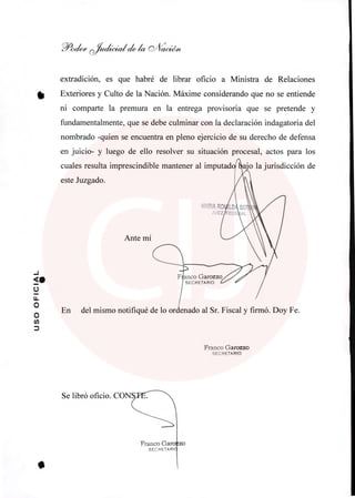 Se libró oficio. CONS
Franco Ga
SECRETA Rl
zo
MARIA RO
JUEZ
Ante mí
F anco Garozzo
SECRETARIO
11-
7oa(e'e ~ la
extradición, es que habré de librar oficio a Ministra de Relaciones
Exteriores y Culto de la Nación. Máxime considerando que no se entiende
ni comparte la premura en la entrega provisoria que se pretende y
fundamentalmente, que se debe culminar con la declaración indagatoria del
nombrado -quien se encuentra en pleno ejercicio de su derecho de defensa
en juicio- y luego de ello resolver su situación procesal, actos para los
cuales resulta imprescindible mantener al imputad*Loajo la jurisdicción de
este Juzgado.
En del mismo notifiqué de lo ordenado al Sr. Fiscal y firmó. Doy Fe.
Franco Garozzo
SECRETARIO
 