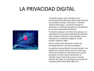 LA PRIVACIDAD DIGITAL
El aspecto positivo de la intimidad, viene
precisamente del fundamento denominado “derecho
a la autodeterminación informativa “o también
“libertad informativa” ; tal derecho persigue la
protección a la intimidad personal y la consolidación
de una plena capacidad del individuo.
Tal derecho persigue la intimidad de la persona, y la
consolidación de una plena capacidad del individual
sobre cualquier ámbito de su personalidad, lo cual
redunda en un protección integra de la vida
privada” ( Ballester 1985).
Como se están construyendo las nociones de
privacidad desde los usos de la tecnología..?
Las políticas de privacidad de las redes sociales mas
populares en américa latina, tienen en común que
indican como obtiene la información de el usuario,
que hacen con ella y como la almacenan, sin
embargo la gran mayoría de usuarios no presta
atención alas reglas y no distinguimos lo privado de
lo publico.(Autor: María Belén Albornoz)
 