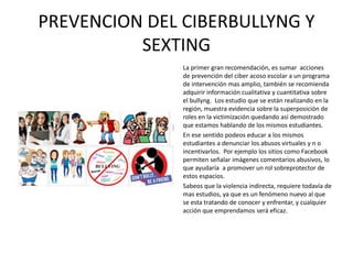 PREVENCION DEL CIBERBULLYNG Y
SEXTING
La primer gran recomendación, es sumar acciones
de prevención del ciber acoso escolar a un programa
de intervención mas amplio, también se recomienda
adquirir información cualitativa y cuantitativa sobre
el bullyng. Los estudio que se están realizando en la
región, muestra evidencia sobre la superposición de
roles en la victimización quedando así demostrado
que estamos hablando de los mismos estudiantes.
En ese sentido podeos educar a los mismos
estudiantes a denunciar los abusos virtuales y n o
incentivarlos. Por ejemplo los sitios como Facebook
permiten señalar imágenes comentarios abusivos, lo
que ayudaría a promover un rol sobreprotector de
estos espacios.
Sabeos que la violencia indirecta, requiere todavía de
mas estudios, ya que es un fenómeno nuevo al que
se esta tratando de conocer y enfrentar, y cualquier
acción que emprendamos será eficaz.
 