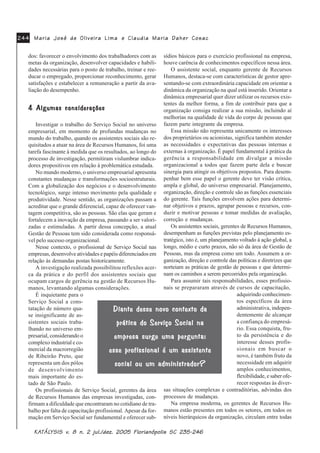 0DULD -RVp GH 2OLYHLUD /LPD0DULD -RVp GH 2OLYHLUD /LPD0DULD -RVp GH 2OLYHLUD /LPD0DULD -RVp GH 2OLYHLUD /LPD0DULD -RVp GH 2OLYHLUD /LPD HHHHH &ODXGLD 0DULD 'DKHU &RVDF&ODXGLD 0DULD 'DKHU &RVDF&ODXGLD 0DULD 'DKHU &RVDF&ODXGLD 0DULD 'DKHU &RVDF&ODXGLD 0DULD 'DKHU &RVDF
.$.$.$.$.$7»/7»/7»/7»/7»/<6,6 Y<6,6 Y<6,6 Y<6,6 Y<6,6 Y Q MXO GH] )ORULDQySROLV 6&Q MXO GH] )ORULDQySROLV 6&Q MXO GH] )ORULDQySROLV 6&Q MXO GH] )ORULDQySROLV 6&Q MXO GH] )ORULDQySROLV 6&
dos: favorecer o envolvimento dos trabalhadores com as
metas da organização, desenvolver capacidades e habili-
dades necessárias para o posto de trabalho, treinar e ree-
ducar o empregado, proporcionar reconhecimento, gerar
satisfações e estabelecer a remuneração a partir da ava-
liação do desempenho.
$OJXPDV FRQVLGHUDo}HV$OJXPDV FRQVLGHUDo}HV$OJXPDV FRQVLGHUDo}HV$OJXPDV FRQVLGHUDo}HV$OJXPDV FRQVLGHUDo}HV
Investigar o trabalho do Serviço Social no universo
empresarial, em momento de profundas mudanças no
mundo do trabalho, quando os assistentes sociais são re-
quisitados a atuar na área de Recursos Humanos, foi uma
tarefa fascinante à medida que os resultados, ao longo do
processo de investigação, permitiram vislumbrar indica-
dores propositivos em relação à problemática estudada.
No mundo moderno, o universo empresarial apresenta
constantes mudanças e transformações socioestruturais.
Com a globalização dos negócios e o desenvolvimento
tecnológico, surge intenso movimento pela qualidade e
produtividade. Nesse sentido, as organizações passam a
acreditar que o grande diferencial, capaz de oferecer van-
tagem competitiva, são as pessoas. São elas que geram e
fortalecem a inovação da empresa, passando a ser valori-
zadas e estimuladas. A partir dessa concepção, a atual
Gestão de Pessoas tem sido considerada como responsá-
vel pelo sucesso organizacional.
Nesse contexto, o profissional de Serviço Social nas
empresas, desenvolve atividades e papéis diferenciados em
relação às demandas postas historicamente.
A investigação realizada possibilitou reflexões acer-
ca da prática e do perfil dos assistentes sociais que
ocupam cargos de gerência na gestão de Recursos Hu-
manos, levantando algumas considerações.
É inquietante para o
Serviço Social a cons-
tatação de número qua-
se insignificante de as-
sistentes sociais traba-
lhando no universo em-
presarial, considerando o
complexo industrial e co-
mercial da macrorregião
de Ribeirão Preto, que
representa um dos pólos
de desenvolvimento
mais importante do es-
tado de São Paulo.
Os profissionais de Serviço Social, gerentes da área
de Recursos Humanos das empresas investigadas, con-
firmam a dificuldade que encontraram no cotidiano de tra-
balho por falta de capacitação profissional. Apesar da for-
mação em Serviço Social ser fundamental e oferecer sub-
sídios básicos para o exercício profissional na empresa,
houve carência de conhecimentos específicos nessa área.
O assistente social, enquanto gerente de Recursos
Humanos, destaca-se com características de gestor apre-
sentando-se com extraordinária capacidade em orientar a
dinâmica da organização na qual está inserido. Orientar a
dinâmica empresarial quer dizer utilizar os recursos exis-
tentes da melhor forma, a fim de contribuir para que a
organização consiga realizar a sua missão, incluindo aí
melhorias na qualidade de vida do corpo de pessoas que
fazem parte integrante da empresa.
Essa missão não representa unicamente os interesses
dos proprietários ou acionistas, significa também atender
as necessidades e expectativas das pessoas internas e
externas à organização. É papel fundamental à prática da
gerência a responsabilidade em divulgar a missão
organizacional a todos que fazem parte dela e buscar
sinergia para atingir os objetivos propostos. Para desem-
penhar bem esse papel o gerente deve ter visão crítica,
ampla e global, do universo empresarial. Planejamento,
organização, direção e controle são as funções essenciais
do gerente. Tais funções envolvem ações para determi-
nar objetivos e prazos, agrupar pessoas e recursos, con-
duzir e motivar pessoas e tomar medidas de avaliação,
correção e mudanças.
Os assistentes sociais, gerentes de Recursos Humanos,
desempenham as funções previstas pelo planejamento es-
tratégico, isto é, um planejamento voltado à ação global, a
longo, médio e curto prazos, não só da área de Gestão de
Pessoas, mas da empresa como um todo. Assumem a or-
ganização, direção e controle das políticas e diretrizes que
norteiam as práticas de gestão de pessoas e que determi-
nam os caminhos a serem percorridos pela organização.
Para assumir tais responsabilidades, esses profissio-
nais se prepararam através de cursos de capacitação,
adquirindo conhecimen-
tos específicos da área
administrativa, indepen-
dentemente de alcançar
a confiança do empresá-
rio. Essa conquista, fru-
to da persistência e do
interesse desses profis-
sionais em buscar o
novo, é também fruto da
necessidade em adquirir
amplos conhecimentos,
flexibilidade, e saber ofe-
recer respostas às diver-
sas situações complexas e contraditórias, advindas dos
processos de mudanças.
Na empresa moderna, os gerentes de Recursos Hu-
manos estão presentes em todos os setores, em todos os
níveis hierárquicos da organização, circulam entre todas
'LDQWH GHVVH QRYR FRQWH[WR GD'LDQWH GHVVH QRYR FRQWH[WR GD'LDQWH GHVVH QRYR FRQWH[WR GD'LDQWH GHVVH QRYR FRQWH[WR GD'LDQWH GHVVH QRYR FRQWH[WR GD
SUiWLFD GR 6HUYLoR 6RFLDO QDSUiWLFD GR 6HUYLoR 6RFLDO QDSUiWLFD GR 6HUYLoR 6RFLDO QDSUiWLFD GR 6HUYLoR 6RFLDO QDSUiWLFD GR 6HUYLoR 6RFLDO QD
HPSUHVD VXUJH XPD SHUJXQWDHPSUHVD VXUJH XPD SHUJXQWDHPSUHVD VXUJH XPD SHUJXQWDHPSUHVD VXUJH XPD SHUJXQWDHPSUHVD VXUJH XPD SHUJXQWD
HVVH SURILVVLRQDO p XP DVVLVWHQWHHVVH SURILVVLRQDO p XP DVVLVWHQWHHVVH SURILVVLRQDO p XP DVVLVWHQWHHVVH SURILVVLRQDO p XP DVVLVWHQWHHVVH SURILVVLRQDO p XP DVVLVWHQWH
VRFLDO RX XP DGPLQLVWUDGRU"VRFLDO RX XP DGPLQLVWUDGRU"VRFLDO RX XP DGPLQLVWUDGRU"VRFLDO RX XP DGPLQLVWUDGRU"VRFLDO RX XP DGPLQLVWUDGRU"
 