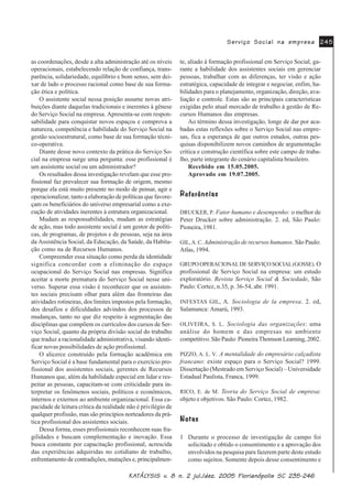 .$.$.$.$.$7»/7»/7»/7»/7»/<6,6 Y<6,6 Y<6,6 Y<6,6 Y<6,6 Y Q MXO GH] )ORULDQySROLV 6&Q MXO GH] )ORULDQySROLV 6&Q MXO GH] )ORULDQySROLV 6&Q MXO GH] )ORULDQySROLV 6&Q MXO GH] )ORULDQySROLV 6&
6HUYLoR 6RFLDO QD HPSUHVD6HUYLoR 6RFLDO QD HPSUHVD6HUYLoR 6RFLDO QD HPSUHVD6HUYLoR 6RFLDO QD HPSUHVD6HUYLoR 6RFLDO QD HPSUHVD
as coordenações, desde a alta administração até os níveis
operacionais, estabelecendo relação de confiança, trans-
parência, solidariedade, equilíbrio e bom senso, sem dei-
xar de lado o processo racional como base de sua forma-
ção ética e política.
O assistente social nessa posição assume novas atri-
buições diante daquelas tradicionais e inerentes à gênese
do Serviço Social na empresa. Apresenta-se com respon-
sabilidade para conquistar novos espaços e comprova a
natureza, competência e habilidade do Serviço Social na
gestão socioestrutural, como base de sua formação técni-
co-operativa.
Diante desse novo contexto da prática do Serviço So-
cial na empresa surge uma pergunta: esse profissional é
um assistente social ou um administrador?
Os resultados dessa investigação revelam que esse pro-
fissional faz prevalecer sua formação de origem, mesmo
porque ela está muito presente no modo de pensar, agir e
operacionalizar, tanto a elaboração de políticas que favore-
çam os beneficiários do universo empresarial como a exe-
cução de atividades inerentes à estrutura organizacional.
Mudam as responsabilidades, mudam as estratégias
de ação, mas todo assistente social é um gestor de políti-
cas, de programas, de projetos e de pessoas, seja na área
da Assistência Social, da Educação, da Saúde, da Habita-
ção como na de Recursos Humanos.
Compreender essa situação como perda da identidade
significa concordar com a eliminação do espaço
ocupacional do Serviço Social nas empresas. Significa
aceitar a morte prematura do Serviço Social nesse uni-
verso. Superar essa visão é reconhecer que os assisten-
tes sociais precisam olhar para além das fronteiras das
atividades rotineiras, dos limites impostos pela formação,
dos desafios e dificuldades advindos dos processos de
mudanças, tanto no que diz respeito à segmentação das
disciplinas que compõem os currículos dos cursos de Ser-
viço Social, quanto da própria divisão social do trabalho
que traduz a racionalidade administrativa, visando identi-
ficar novas possibilidades de ação profissional.
O alicerce construído pela formação acadêmica em
Serviço Social é a base fundamental para o exercício pro-
fissional dos assistentes sociais, gerentes de Recursos
Humanos que, além da habilidade especial em lidar e res-
peitar as pessoas, capacitam-se com criticidade para in-
terpretar os fenômenos sociais, políticos e econômicos,
internos e externos ao ambiente organizacional. Essa ca-
pacidade de leitura crítica da realidade não é privilégio de
qualquer profissão, mas são princípios norteadores da prá-
tica profissional dos assistentes sociais.
Dessa forma, esses profissionais reconhecem suas fra-
gilidades e buscam complementação e inovação. Essa
busca constante por capacitação profissional, acrescida
das experiências adquiridas no cotidiano de trabalho,
enfrentamento de contradições, mutações e, principalmen-
te, aliado à formação profissional em Serviço Social, ga-
rante a habilidade dos assistentes sociais em gerenciar
pessoas, trabalhar com as diferenças, ter visão e ação
estratégica, capacidade de integrar e negociar, enfim, ha-
bilidades para o planejamento, organização, direção, ava-
liação e controle. Estas são as principais características
exigidas pelo atual mercado de trabalho à gestão de Re-
cursos Humanos das empresas.
Ao término dessa investigação, longe de dar por aca-
badas estas reflexões sobre o Serviço Social nas empre-
sas, fica a esperança de que outros estudos, outras pes-
quisas disponibilizem novos caminhos de argumentação
crítica e construção científica sobre este campo de traba-
lho, parte integrante do cenário capitalista brasileiro.
Recebido em 15.05.2005.
Aprovado em 19.07.2005.
5HIHUrQFLDV5HIHUrQFLDV5HIHUrQFLDV5HIHUrQFLDV5HIHUrQFLDV
DRUCKER, P. Fator humano e desempenho: o melhor de
Peter Drucker sobre administração. 2. ed, São Paulo:
Pioneira, 1981.
GIL,A. C. Administração de recursos humanos. São Paulo:
Atlas, 1994.
GRUPO OPERACIONALDE SERVIÇO SOCIAL(GOSSE). O
profissional de Serviço Social na empresa: um estudo
exploratório. Revista Serviço Social & Sociedade, São
Paulo: Cortez, n.35, p. 36-54, abr. 1991.
INFESTAS GIL, A. Sociologia de la empresa. 2. ed,
Salamanca: Amarú, 1993.
OLIVEIRA, S. L. Sociologia das organizações: uma
análise do homem e das empresas no ambiente
competitivo. São Paulo: Pioneira Thomson Learning, 2002.
PIZZO, A. L. V. A mentalidade do empresário calçadista
francano: existe espaço para o Serviço Social? 1999.
Dissertação (Mestrado em Serviço Social) – Universidade
Estadual Paulista, Franca, 1999.
RICO, E. de M. Teoria do Serviço Social de empresa:
objeto e objetivos. São Paulo: Cortez, 1982.
1RWDV1RWDV1RWDV1RWDV1RWDV
1 Durante o processo de investigação de campo foi
solicitado e obtido o consentimento e a aprovação dos
envolvidos na pesquisa para fazerem parte deste estudo
como sujeitos. Somente depois desse consentimento e
 