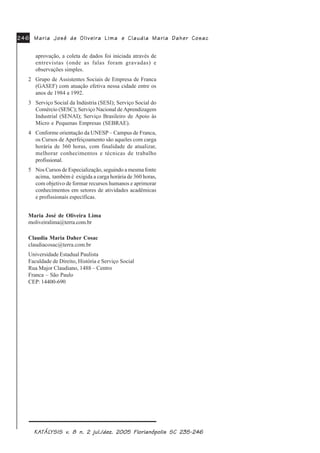 0DULD -RVp GH 2OLYHLUD /LPD0DULD -RVp GH 2OLYHLUD /LPD0DULD -RVp GH 2OLYHLUD /LPD0DULD -RVp GH 2OLYHLUD /LPD0DULD -RVp GH 2OLYHLUD /LPD HHHHH &ODXGLD 0DULD 'DKHU &RVDF&ODXGLD 0DULD 'DKHU &RVDF&ODXGLD 0DULD 'DKHU &RVDF&ODXGLD 0DULD 'DKHU &RVDF&ODXGLD 0DULD 'DKHU &RVDF
.$.$.$.$.$7»/7»/7»/7»/7»/<6,6 Y<6,6 Y<6,6 Y<6,6 Y<6,6 Y Q MXO GH] )ORULDQySROLV 6&Q MXO GH] )ORULDQySROLV 6&Q MXO GH] )ORULDQySROLV 6&Q MXO GH] )ORULDQySROLV 6&Q MXO GH] )ORULDQySROLV 6&
aprovação, a coleta de dados foi iniciada através de
entrevistas (onde as falas foram gravadas) e
observações simples.
2 Grupo de Assistentes Sociais de Empresa de Franca
(GASEF) com atuação efetiva nessa cidade entre os
anos de 1984 a 1992.
3 Serviço Social da Indústria (SESI); Serviço Social do
Comércio (SESC); Serviço Nacional de Aprendizagem
Industrial (SENAI); Serviço Brasileiro de Apoio às
Micro e Pequenas Empresas (SEBRAE).
4 Conforme orientação da UNESP – Campus de Franca,
os Cursos de Aperfeiçoamento são aqueles com carga
horária de 360 horas, com finalidade de atualizar,
melhorar conhecimentos e técnicas de trabalho
profissional.
5 Nos Cursos de Especialização, seguindo a mesma fonte
acima, também é exigida a carga horária de 360 horas,
com objetivo de formar recursos humanos e aprimorar
conhecimentos em setores de atividades acadêmicas
e profissionais específicas.
Maria José de Oliveira Lima
moliveiralima@terra.com.br
Claudia Maria Daher Cosac
claudiacosac@terra.com.br
Universidade Estadual Paulista
Faculdade de Direito, História e Serviço Social
Rua Major Claudiano, 1488 – Centro
Franca – São Paulo
CEP: 14400-690
 