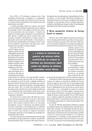 .$.$.$.$.$7»/7»/7»/7»/7»/<6,6 Y<6,6 Y<6,6 Y<6,6 Y<6,6 Y Q MXO GH] )ORULDQySROLV 6&Q MXO GH] )ORULDQySROLV 6&Q MXO GH] )ORULDQySROLV 6&Q MXO GH] )ORULDQySROLV 6&Q MXO GH] )ORULDQySROLV 6&
6HUYLoR 6RFLDO QD HPSUHVD6HUYLoR 6RFLDO QD HPSUHVD6HUYLoR 6RFLDO QD HPSUHVD6HUYLoR 6RFLDO QD HPSUHVD6HUYLoR 6RFLDO QD HPSUHVD
Rico (1982, p. 47) considera a empresa como “uma
instituição privada onde os dirigentes e os assalariados
estabelecem uma relação entre defesa de seus interesses
e o alcance de fins reconhecidos como legítimos por uma
determinada sociedade”.
A empresa persegue objetivos concretos que justifi-
cam sua existência enquanto organização que se legitima
na sociedade. Porém, esses objetivos não têm de coinci-
dir necessariamente com suas funções. O objetivo da
empresa é eminentemente econômico e suas funções tam-
bém, porém, à medida que fatores externos tais como
governos, mercado, consumidores ou mesmo outras or-
ganizações provocam manifestações e intervenções, a
mesma busca desempenhar novas funções sociais e polí-
ticas em resposta a esses fatores, sem deixar que o cum-
primento de seus objetivos sejam afetados.
Segundo Drucker
(1981), o objetivo de uma
empresa consiste em criar
consumidores,poissãoeles
que estão dispostos a pa-
garporbenseserviçosque
transformamrecursoseco-
nômicosemriqueza.E,em
relação às funções, desta-
ca duas fundamentais: o
marketing e a inovação.
O marketing repre-
senta uma função tão es-
sencial que não pode ser
considerado uma função
à parte dentro da empresa. Ele exige profundo conheci-
mento da organização como um todo, de suas estruturas,
da conjuntura da qual faz parte e depende também do
desenvolvimento de uma série de atividades que, mesmo
distintas entre si, solicitam integração e interdependência
umas das outras. Deve se tornar uma dimensão central
da empresa toda. O ponto chave da atividade de marketing
é ter compreensão dos consumidores, tão bem que o pro-
duto ou o serviço lhes sejam perfeitamente adequados e
vendam por si próprios.
De acordo com o mesmo autor, não basta que as em-
presas forneçam quaisquer bens ou serviços, elas devem
oferecer bens e serviços sempre melhores e mais econô-
micos. Outra função essencial refere-se às inovações
tecnológicas, sociais e econômicas, que podem resultar
em preços mais baixos, em produtos novos e melhores,
em nova comodidade e mesmo na definição de novos de-
sejos. O certo é que somente as empresas inovadoras
conseguirão satisfazer as necessidades da sociedade mo-
derna (DRUCKER, 1981).
Em suma as empresas se caracterizam não somente pelo
seu tamanho, pelo que produzem ou vendem, mas, pelo fato
de transacionarem bens ou serviços entre partes interessa-
das agindo como transformadoras e intermediárias de recur-
sos, entre si e os seus clientes. Desta forma, propõem–se a
transformar insumos em bens que consideram úteis para a
sociedade, ou seja, prestam serviços a clientes específicos,
medianteremuneraçãoqueassegureasobrevivênciadaqueles
diretamenteenvolvidosnoprocessoprodutivo.
%UHYH SHUVSHFWLYD KLVWyULFD GR 6HUYLoR%UHYH SHUVSHFWLYD KLVWyULFD GR 6HUYLoR%UHYH SHUVSHFWLYD KLVWyULFD GR 6HUYLoR%UHYH SHUVSHFWLYD KLVWyULFD GR 6HUYLoR%UHYH SHUVSHFWLYD KLVWyULFD GR 6HUYLoR
6RFLDO QD HPSUHVD6RFLDO QD HPSUHVD6RFLDO QD HPSUHVD6RFLDO QD HPSUHVD6RFLDO QD HPSUHVD
Desde os anos 1940, algumas empresas já contavam
com a atuação profissional de assistentes sociais, porém,
somente no final dos anos de 1970 e início dos 1980, hou-
ve um crescimento significativo do campo de atuação pro-
fissional do Serviço Social nas empresas. Esse avanço a-
conteceu graças à con-
tribuição de tendências
teórico-metodológicasdo
Serviço Social do Traba-
lho, desenvolvidas na dé-
cada de 1970, por grupos
de profissionais que se
sobressaíram nesse cam-
po de trabalho.
Essa tendência teóri-
co-metodológica, aliada
ao cenário sócio-econô-
mico-político brasileiro
favoreceu, em grande
parte, a abertura de cam-
po de ação profissional para o Serviço Social na empresa.
A década de 1980 foi caracterizada por um período de
avanços em relação ao mercado de trabalho do Serviço
Social na empresa. De acordo com o Grupo Operacional
de Serviço Social (1991), no estado do Rio Grande do Sul
houve a implantação do Serviço Social em vários setores
empresariais, com a contratação de expressivo número
de assistentes sociais. Em outras regiões, como por exem-
plo no estado de São Paulo, a situação foi semelhante. Na
cidade de Franca, interior paulista, Pizzo (1999) explica
que o complexo industrial calçadista mantinha em seus
quadros funcionais 21 assistentes sociais que desenvolvi-
am trabalhos representativos, além da participação efeti-
va no GASEF2
.
Os anos de 1990 não apresentaram nenhuma evolução
no sentido de abertura ou ampliação desse mercado de tra-
balho. Pelo contrário, foi um período marcado por altera-
ções efetivas na prática dos assistentes sociais no universo
empresarial, em decorrência das transformações ocorridas
a partir da reestruturação produtiva. As empresas
reestruturaram-se e passaram a exigir profissionais mais
qualificados, polivalentes e flexíveis, inclusive os assisten-
tes sociais. Esse processo de reestruturação produtiva pro-
D HPSUHVD VH FDUDFWHUL]D SRUD HPSUHVD VH FDUDFWHUL]D SRUD HPSUHVD VH FDUDFWHUL]D SRUD HPSUHVD VH FDUDFWHUL]D SRUD HPSUHVD VH FDUDFWHUL]D SRU
SHUSHWUDU XPD HVWUXWXUD HVWiYHOSHUSHWUDU XPD HVWUXWXUD HVWiYHOSHUSHWUDU XPD HVWUXWXUD HVWiYHOSHUSHWUDU XPD HVWUXWXUD HVWiYHOSHUSHWUDU XPD HVWUXWXUD HVWiYHO
FRQVWLWXtGD SRU XP FRQMXQWR GHFRQVWLWXtGD SRU XP FRQMXQWR GHFRQVWLWXtGD SRU XP FRQMXQWR GHFRQVWLWXtGD SRU XP FRQMXQWR GHFRQVWLWXtGD SRU XP FRQMXQWR GH
LQGLYtGXRV TXH GHVHPSHQKDP SDSpLVLQGLYtGXRV TXH GHVHPSHQKDP SDSpLVLQGLYtGXRV TXH GHVHPSHQKDP SDSpLVLQGLYtGXRV TXH GHVHPSHQKDP SDSpLVLQGLYtGXRV TXH GHVHPSHQKDP SDSpLV
VRFLDLV FRP REMHWLYRV GH VDWLVID]HUVRFLDLV FRP REMHWLYRV GH VDWLVID]HUVRFLDLV FRP REMHWLYRV GH VDWLVID]HUVRFLDLV FRP REMHWLYRV GH VDWLVID]HUVRFLDLV FRP REMHWLYRV GH VDWLVID]HU
QHFHVVLGDGHV VRFLDLV EiVLFDVQHFHVVLGDGHV VRFLDLV EiVLFDVQHFHVVLGDGHV VRFLDLV EiVLFDVQHFHVVLGDGHV VRFLDLV EiVLFDVQHFHVVLGDGHV VRFLDLV EiVLFDV
 