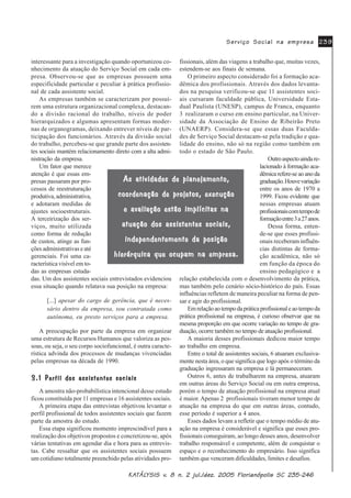 .$.$.$.$.$7»/7»/7»/7»/7»/<6,6 Y<6,6 Y<6,6 Y<6,6 Y<6,6 Y Q MXO GH] )ORULDQySROLV 6&Q MXO GH] )ORULDQySROLV 6&Q MXO GH] )ORULDQySROLV 6&Q MXO GH] )ORULDQySROLV 6&Q MXO GH] )ORULDQySROLV 6&
6HUYLoR 6RFLDO QD HPSUHVD6HUYLoR 6RFLDO QD HPSUHVD6HUYLoR 6RFLDO QD HPSUHVD6HUYLoR 6RFLDO QD HPSUHVD6HUYLoR 6RFLDO QD HPSUHVD
interessante para a investigação quando oportunizou co-
nhecimento da atuação do Serviço Social em cada em-
presa. Observou-se que as empresas possuem uma
especificidade particular e peculiar à prática profissio-
nal de cada assistente social.
As empresas também se caracterizam por possuí-
rem uma estrutura organizacional complexa, destacan-
do a divisão racional do trabalho, níveis de poder
hierarquizados e algumas apresentam formas moder-
nas de organogramas, deixando entrever níveis de par-
ticipação dos funcionários. Através da divisão social
do trabalho, percebeu-se que grande parte dos assisten-
tes sociais mantém relacionamento direto com a alta admi-
nistração da empresa.
Um fator que merece
atenção é que essas em-
presas passaram por pro-
cessos de reestruturação
produtiva,administrativa,
e adotaram medidas de
ajustes socioestruturais.
A terceirização dos ser-
viços, muito utilizada
como forma de redução
de custos, atinge as fun-
ções administrativas e até
gerenciais. Foi uma ca-
racterística visível em to-
das as empresas estuda-
das. Um dos assistentes sociais entrevistados evidenciou
essa situação quando relatava sua posição na empresa:
[...] apesar do cargo de gerência, que é neces-
sário dentro da empresa, sou contratada como
autônoma, eu presto serviços para a empresa.
A preocupação por parte da empresa em organizar
uma estrutura de Recursos Humanos que valoriza as pes-
soas, ou seja, o seu corpo sociofuncional, é outra caracte-
rística advinda dos processos de mudanças vivenciadas
pelas empresas na década de 1990.
3HUILO GRV DVVLVWHQWHV VRFLDLV3HUILO GRV DVVLVWHQWHV VRFLDLV3HUILO GRV DVVLVWHQWHV VRFLDLV3HUILO GRV DVVLVWHQWHV VRFLDLV3HUILO GRV DVVLVWHQWHV VRFLDLV
A amostra não-probabilística intencional desse estudo
ficou constituída por 11 empresas e 16 assistentes sociais.
A primeira etapa das entrevistas objetivou levantar o
perfil profissional de todos assistentes sociais que fazem
parte da amostra do estudo.
Essa etapa significou momento imprescindível para a
realização dos objetivos propostos e concretizou-se, após
várias tentativas em agendar dia e hora para as entrevis-
tas. Cabe ressaltar que os assistentes sociais possuem
um cotidiano totalmente preenchido pelas atividades pro-
fissionais, além das viagens a trabalho que, muitas vezes,
estendem-se aos finais de semana.
O primeiro aspecto considerado foi a formação aca-
dêmica dos profissionais. Através dos dados levanta-
dos na pesquisa verificou-se que 11 assistentes soci-
ais cursaram faculdade pública, Universidade Esta-
dual Paulista (UNESP), campus de Franca, enquanto
3 realizaram o curso em ensino particular, na Univer-
sidade da Associação de Ensino de Ribeirão Preto
(UNAERP). Considera-se que essas duas Faculda-
des de Serviço Social destacam-se pela tradição e qua-
lidade do ensino, não só na região como também em
todo o estado de São Paulo.
Outroaspectoaindare-
lacionado à formação aca-
dêmica refere-se ao ano da
graduação.Houvevariação
entre os anos de 1970 a
1999. Ficou evidente que
nessas empresas atuam
profissionaiscomtempode
formaçãoentre3a27anos.
Dessa forma, enten-
de-se que esses profissi-
onais receberam influên-
cias distintas de forma-
ção acadêmica, não só
em função da época do
ensino pedagógico e a
relação estabelecida com o desenvolvimento da prática,
mas também pelo cenário sócio-histórico do país. Essas
influências refletem de maneira peculiar na forma de pen-
sar e agir do profissional.
Emrelaçãoaotempodapráticaprofissionaleaotempoda
prática profissional na empresa, é curioso observar que na
mesma proporção em que ocorre variação no tempo de gra-
duação, ocorre também no tempo de atuação profissional.
A maioria desses profissionais dedicou maior tempo
ao trabalho em empresa.
Entre o total de assistentes sociais, 6 atuaram exclusiva-
mente nesta área, o que significa que logo após o término da
graduação ingressaram na empresa e lá permaneceram.
Outros 6, antes de trabalharem na empresa, atuaram
em outras áreas do Serviço Social ou em outra empresa,
porém o tempo de atuação profissional na empresa atual
é maior. Apenas 2 profissionais tiveram menor tempo de
atuação na empresa do que em outras áreas, contudo,
esse período é superior a 4 anos.
Esses dados levam a refletir que o tempo médio de atu-
ação na empresa é considerável e significa que esses pro-
fissionais conseguiram, ao longo desses anos, desenvolver
trabalho responsável e competente, além de conquistar o
espaço e o reconhecimento do empresário. Isso significa
também que venceram dificuldades, limites e desafios.
$V DWLYLGDGHV GH SODQHMDPHQWR$V DWLYLGDGHV GH SODQHMDPHQWR$V DWLYLGDGHV GH SODQHMDPHQWR$V DWLYLGDGHV GH SODQHMDPHQWR$V DWLYLGDGHV GH SODQHMDPHQWR
FRRUGHQDomR GH SURMHWRV H[HFXomRFRRUGHQDomR GH SURMHWRV H[HFXomRFRRUGHQDomR GH SURMHWRV H[HFXomRFRRUGHQDomR GH SURMHWRV H[HFXomRFRRUGHQDomR GH SURMHWRV H[HFXomR
H DYDOLDomR HVWmR LPSOtFLWDV QDH DYDOLDomR HVWmR LPSOtFLWDV QDH DYDOLDomR HVWmR LPSOtFLWDV QDH DYDOLDomR HVWmR LPSOtFLWDV QDH DYDOLDomR HVWmR LPSOtFLWDV QD
DWXDomR GRV DVVLVWHQWHV VRFLDLVDWXDomR GRV DVVLVWHQWHV VRFLDLVDWXDomR GRV DVVLVWHQWHV VRFLDLVDWXDomR GRV DVVLVWHQWHV VRFLDLVDWXDomR GRV DVVLVWHQWHV VRFLDLV
LQGHSHQGHQWHPHQWH GD SRVLomRLQGHSHQGHQWHPHQWH GD SRVLomRLQGHSHQGHQWHPHQWH GD SRVLomRLQGHSHQGHQWHPHQWH GD SRVLomRLQGHSHQGHQWHPHQWH GD SRVLomR
KLHUiUTXLFD TXH RFXSDP QD HPSUHVDKLHUiUTXLFD TXH RFXSDP QD HPSUHVDKLHUiUTXLFD TXH RFXSDP QD HPSUHVDKLHUiUTXLFD TXH RFXSDP QD HPSUHVDKLHUiUTXLFD TXH RFXSDP QD HPSUHVD
 