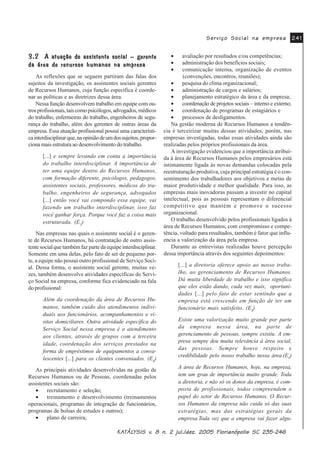 .$.$.$.$.$7»/7»/7»/7»/7»/<6,6 Y<6,6 Y<6,6 Y<6,6 Y<6,6 Y Q MXO GH] )ORULDQySROLV 6&Q MXO GH] )ORULDQySROLV 6&Q MXO GH] )ORULDQySROLV 6&Q MXO GH] )ORULDQySROLV 6&Q MXO GH] )ORULDQySROLV 6&
6HUYLoR 6RFLDO QD HPSUHVD6HUYLoR 6RFLDO QD HPSUHVD6HUYLoR 6RFLDO QD HPSUHVD6HUYLoR 6RFLDO QD HPSUHVD6HUYLoR 6RFLDO QD HPSUHVD
$ DWXDomR GR DVVLVWHQWH VRFLDO ¥ JHUHQWH$ DWXDomR GR DVVLVWHQWH VRFLDO ¥ JHUHQWH$ DWXDomR GR DVVLVWHQWH VRFLDO ¥ JHUHQWH$ DWXDomR GR DVVLVWHQWH VRFLDO ¥ JHUHQWH$ DWXDomR GR DVVLVWHQWH VRFLDO ¥ JHUHQWH
GD iUHD GH UHFXUVRV KXPDQRV QD HPSUHVDGD iUHD GH UHFXUVRV KXPDQRV QD HPSUHVDGD iUHD GH UHFXUVRV KXPDQRV QD HPSUHVDGD iUHD GH UHFXUVRV KXPDQRV QD HPSUHVDGD iUHD GH UHFXUVRV KXPDQRV QD HPSUHVD
As reflexões que se seguem partiram das falas dos
sujeitos da investigação, os assistentes sociais gerentes
de Recursos Humanos, cuja função específica é coorde-
nar as políticas e as diretrizes dessa área.
Nessa função desenvolvem trabalho em equipe com ou-
trosprofissionais,taiscomopsicólogos,advogados,médicos
do trabalho, enfermeiras do trabalho, engenheiros de segu-
rança do trabalho, além dos gerentes de outras áreas da
empresa. Essa atuação profissional possui uma característi-
cainterdisciplinarque,naopiniãodeumdossujeitos,propor-
ciona mais estrutura ao desenvolvimento do trabalho.
[...] e sempre levando em conta a importância
do trabalho interdisciplinar. A importância de
ter uma equipe dentro do Recursos Humanos,
com formação diferente, psicólogos, pedagogos,
assistentes sociais, professores, médicos do tra-
balho, engenheiros de segurança, advogados
[...] então você vai compondo essa equipe, vai
fazendo um trabalho interdisciplinar, isso faz
você ganhar força. Porque você faz a coisa mais
estruturada. (E2
)
Nas empresas nas quais o assistente social é o geren-
te de Recursos Humanos, há contratação de outro assis-
tente social que também faz parte da equipe interdisciplinar.
Somente em uma delas, pelo fato de ser de pequeno por-
te, a equipe não possui outro profissional de Serviço Soci-
al. Dessa forma, o assistente social gerente, muitas ve-
zes, também desenvolve atividades específicas do Servi-
ço Social na empresa, conforme fica evidenciado na fala
do profissional:
Além da coordenação da área de Recursos Hu-
manos, também cuido dos atendimentos indivi-
duais aos funcionários, acompanhamentos e vi-
sitas domiciliares. Outra atividade específica do
Serviço Social nessa empresa é o atendimento
aos clientes, através de grupos com a terceira
idade, coordenação dos serviços prestados na
forma de empréstimos de equipamentos a conva-
lescentes [...] para os clientes conveniados. (E8
)
As principais atividades desenvolvidas na gestão de
Recursos Humanos ou de Pessoas, coordenadas pelos
assistentes sociais são:
• recrutamento e seleção;
• treinamento e desenvolvimento (treinamentos
operacionais, programas de integração de funcionários,
programas de bolsas de estudos e outros);
• plano de carreira;
• avaliação por resultados e/ou competências;
• administração dos benefícios sociais;
• comunicação interna, organização de eventos
(convenções, encontros, reuniões);
• pesquisa do clima organizacional;
• administração de cargos e salários;
• planejamento estratégico da área e da empresa;
• coordenação de projetos sociais – interno e externo;
• coordenação de programas de estagiários e
• processos de desligamentos.
Na gestão moderna de Recursos Humanos a tendên-
cia é terceirizar muitas dessas atividades, porém, nas
empresas investigadas, todas essas atividades ainda são
realizadas pelos próprios profissionais da área.
A investigação evidenciou que a importância atribuí-
da à área de Recursos Humanos pelos empresários está
intimamente ligada às novas demandas colocadas pela
reestruturação produtiva, cuja principal estratégia é o con-
sentimento dos trabalhadores aos objetivos e metas de
maior produtividade e melhor qualidade. Para isso, as
empresas mais inovadoras passam a investir no capital
intelectual, pois as pessoas representam o diferencial
competitivo que mantém e promove o sucesso
organizacional.
O trabalho desenvolvido pelos profissionais ligados à
área de Recursos Humanos, com compromisso e compe-
tência, voltado para resultados, também é fator que influ-
encia a valorização da área pela empresa.
Durante as entrevistas realizadas houve percepção
dessa importância através dos seguintes depoimentos:
[...] a diretoria oferece apoio ao nosso traba-
lho, ao gerenciamento de Recursos Humanos.
Dá muita liberdade de trabalho e isso significa
que eles estão dando, cada vez mais, oportuni-
dades [...] pelo fato de estar sentindo que a
empresa está crescendo em função de ter um
funcionário mais satisfeito. (E8
)
Existe uma valorização muito grande por parte
da empresa nessa área, na parte de
gerenciamento de pessoas, sempre existiu. A em-
presa sempre deu muita relevância à área social,
das pessoas. Sempre houve respeito e
credibilidade pelo nosso trabalho nessa área.(E4
)
A área de Recursos Humanos, hoje, na empresa,
tem um grau de importância muito grande. Toda
a diretoria, e não só os donos da empresa, é com-
posta de profissionais, todos compreendem o
papel do setor de Recursos Humanos. O Recur-
sos Humanos da empresa não cuida só das suas
estratégias, mas das estratégias gerais da
empresa.Toda vez que a empresa vai fazer algu-
 