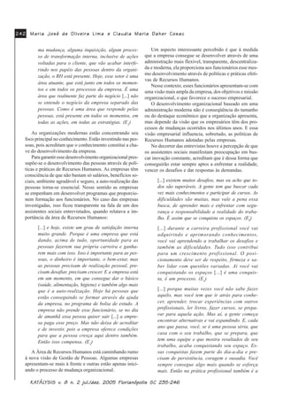 0DULD -RVp GH 2OLYHLUD /LPD0DULD -RVp GH 2OLYHLUD /LPD0DULD -RVp GH 2OLYHLUD /LPD0DULD -RVp GH 2OLYHLUD /LPD0DULD -RVp GH 2OLYHLUD /LPD HHHHH &ODXGLD 0DULD 'DKHU &RVDF&ODXGLD 0DULD 'DKHU &RVDF&ODXGLD 0DULD 'DKHU &RVDF&ODXGLD 0DULD 'DKHU &RVDF&ODXGLD 0DULD 'DKHU &RVDF
.$.$.$.$.$7»/7»/7»/7»/7»/<6,6 Y<6,6 Y<6,6 Y<6,6 Y<6,6 Y Q MXO GH] )ORULDQySROLV 6&Q MXO GH] )ORULDQySROLV 6&Q MXO GH] )ORULDQySROLV 6&Q MXO GH] )ORULDQySROLV 6&Q MXO GH] )ORULDQySROLV 6&
ma mudança, alguma inquisição, algum proces-
so de transformação interna, inclusive de ações
voltadas para o cliente, que vão acabar interfe-
rindo nos papéis das pessoas dentro da organi-
zação, o RH está presente. Hoje, esse setor é uma
área atuante, que está junto em todos os momen-
tos e em todos os processos da empresa. É uma
área que realmente faz parte do negócio [...] não
se entende o negócio da empresa separado das
pessoas. Como é uma área que responde pelas
pessoas, está presente em todos os momentos, em
todas as ações, em todas as estratégias. (E2
)
As organizações modernas estão concentrando seu
foco principal no conhecimento. Estão investindo nas pes-
soas, pois acreditam que o conhecimento constitui a cha-
ve do desenvolvimento da empresa.
Para garantir esse desenvolvimento organizacional pres-
supõe-se o desenvolvimento das pessoas através de polí-
ticas e práticas de Recursos Humanos. As empresas têm
consciência de que não bastam só salários, benefícios so-
ciais, ambiente agradável e seguro, a auto-realização das
pessoas torna-se essencial. Nesse sentido as empresas
se empenham em desenvolver programas que proporcio-
nem formação aos funcionários. No caso das empresas
investigadas, isso ficou transparente na fala de um dos
assistentes sociais entrevistados, quando relatava a im-
portância da área de Recursos Humanos:
[...] e hoje, existe um grau de satisfação interna
muito grande. Porque é uma empresa que está
dando, acima de tudo, oportunidade para as
pessoas fazerem sua própria carreira e ganha-
rem mais com isso. Isso é importante para as pes-
soas, o dinheiro é importante, o bem-estar, mas
as pessoas precisam de realização pessoal, pre-
cisam desafiar, precisam crescer. E a empresa está
em um momento, em que consegue dar o básico
(saúde, alimentação, higiene) e também algo mais
que é a auto-realização. Hoje há pessoas que
estão conseguindo se formar através da ajuda
da empresa, no programa de bolsa de estudo. A
empresa não prende esse funcionário, se no dia
de amanhã essa pessoa quiser sair [...] a empre-
sa paga esse preço. Mas não deixa de acreditar
e de investir, pois a empresa oferece condições
para que a pessoa cresça aqui dentro também.
Então isso compensa. (E2
)
A Área de Recursos Humanos está caminhando rumo
à nova visão de Gestão de Pessoas. Algumas empresas
apresentam-se mais à frente e outras estão apenas inici-
ando o processo de mudança organizacional.
Um aspecto interessante percebido é que à medida
que a empresa consegue se desenvolver através de uma
administração mais flexível, transparente, descentraliza-
da e moderna, ela proporciona aos funcionários esse mes-
mo desenvolvimento através de políticas e práticas efeti-
vas de Recursos Humanos.
Nesse contexto, esses funcionários apresentam-se com
uma visão mais ampla da empresa, dos objetivos e missão
organizacional, o que favorece o sucesso empresarial.
O desenvolvimento organizacional baseado em uma
administração moderna não é conseqüência do tamanho
ou do destaque econômico que a organização apresenta,
mas depende da visão que os empresários têm dos pro-
cessos de mudanças ocorridos nos últimos anos. E essa
visão empresarial influencia, sobretudo, as políticas de
Recursos Humanos adotadas pelas empresas.
No decorrer das entrevistas houve a percepção de que
os assistentes sociais manifestam preocupação em bus-
car inovação constante, acreditam que é dessa forma que
conseguirão estar sempre aptos a enfrentar a realidade,
vencer os desafios e dar respostas às demandas.
[...] existem muitos desafios, mas eu acho que to-
dos são superáveis. A gente tem que buscar cada
vez mais conhecimentos e participar de cursos. As
dificuldades são muitas, mas vale a pena essa
busca, de aprender mais e enfrentar com segu-
rança e responsabilidade a realidade do traba-
lho. É assim que se conquista os espaços. (E8
)
[...] durante a carreira profissional você vai
adquirindo e aprimorando conhecimentos,
você vai aprendendo a trabalhar os desafios e
também as dificuldades. Tudo isso contribui
para um crescimento profissional. O posi-
cionamento deve ser de respeito, firmeza e sa-
ber lidar com questões variadas. Aí você vai
conquistando os espaços [...] é uma conquis-
ta, é um processo. (E4
)
[...] porque muitas vezes você não sabe fazer
aquilo, mas você tem que ir atrás para conhe-
cer, aprender, trocar experiências com outros
profissionais, ler livros, fazer cursos, se prepa-
rar para aquela ação. Mas aí, a gente começa
encontrar alternativas e vai expandindo. E, cada
ano que passa, você, se é uma pessoa séria, que
casa com o seu trabalho, que se prepara, que
tem uma equipe e que mostra resultados de seu
trabalho, acaba conquistando seu espaço. Es-
sas conquistas fazem parte do dia-a-dia e pre-
cisam de persistência, coragem e ousadia. Você
sempre consegue algo mais quando se esforça
mais. Então na prática profissional também é a
 